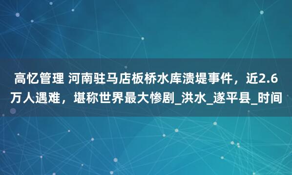 高忆管理 河南驻马店板桥水库溃堤事件，近2.6万人遇难，堪称世界最大惨剧_洪水_遂平县_时间