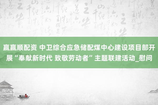 赢赢顺配资 中卫综合应急储配煤中心建设项目部开展“奉献新时代 致敬劳动者”主题联建活动_慰问