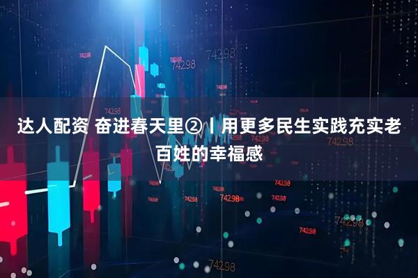 达人配资 奋进春天里②丨用更多民生实践充实老百姓的幸福感
