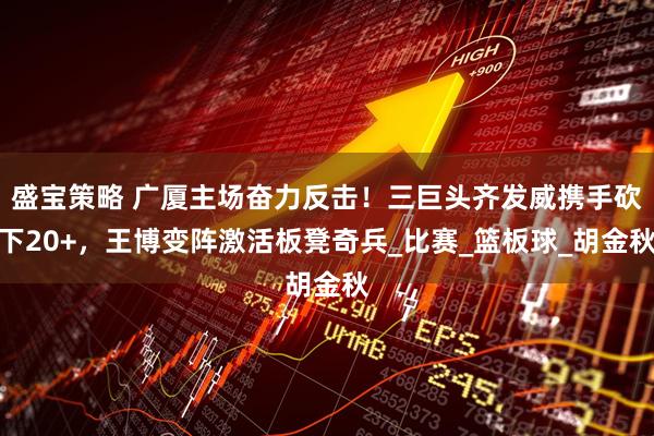 盛宝策略 广厦主场奋力反击！三巨头齐发威携手砍下20+，王博变阵激活板凳奇兵_比赛_篮板球_胡金秋
