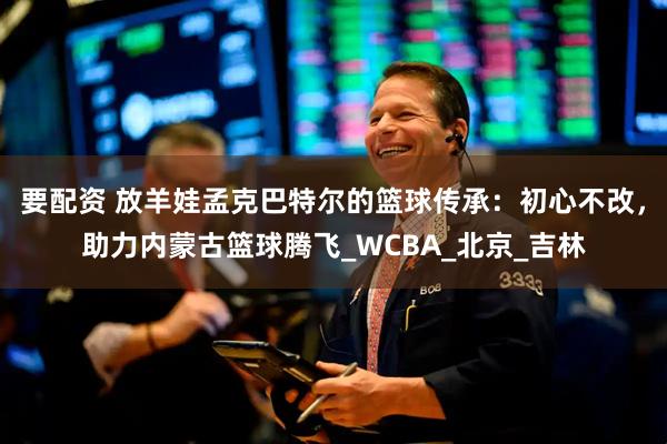 要配资 放羊娃孟克巴特尔的篮球传承：初心不改，助力内蒙古篮球腾飞_WCBA_北京_吉林