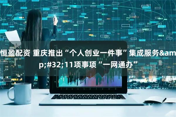 恒盈配资 重庆推出“个人创业一件事”集成服务&#32;11项事项“一网通办”