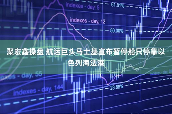 聚宏鑫操盘 航运巨头马士基宣布暂停船只停靠以色列海法港