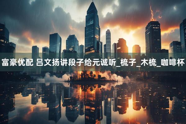 富豪优配 吕文扬讲段子给元诚听_梳子_木梳_咖啡杯