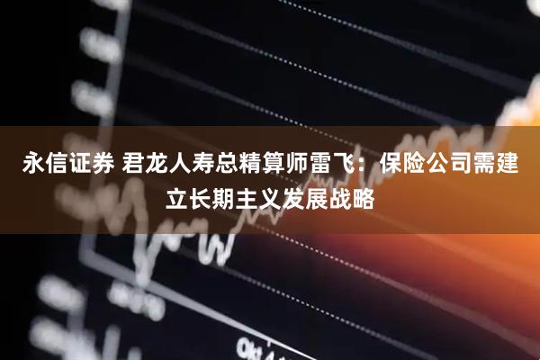 永信证券 君龙人寿总精算师雷飞：保险公司需建立长期主义发展战略