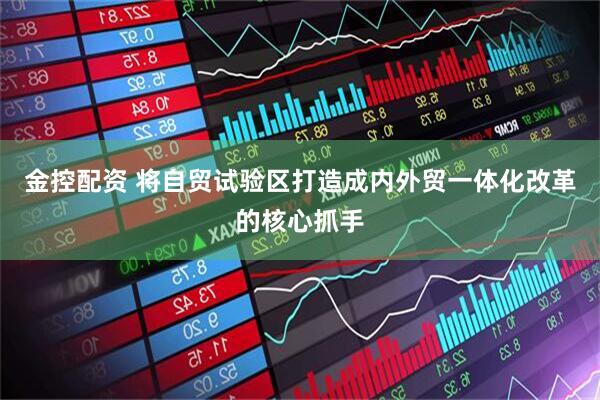 金控配资 将自贸试验区打造成内外贸一体化改革的核心抓手
