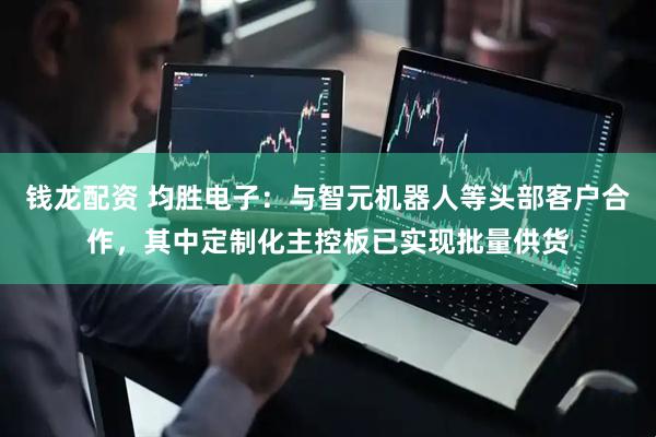 钱龙配资 均胜电子：与智元机器人等头部客户合作，其中定制化主控板已实现批量供货