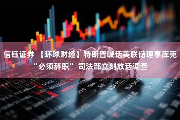 信钰证券 【环球财经】特朗普喊话美联储理事库克“必须辞职” 司法部立刻放话调查
