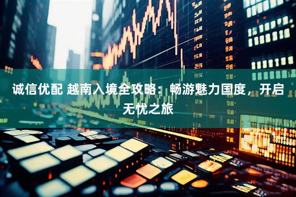 诚信优配 越南入境全攻略：畅游魅力国度，开启无忧之旅