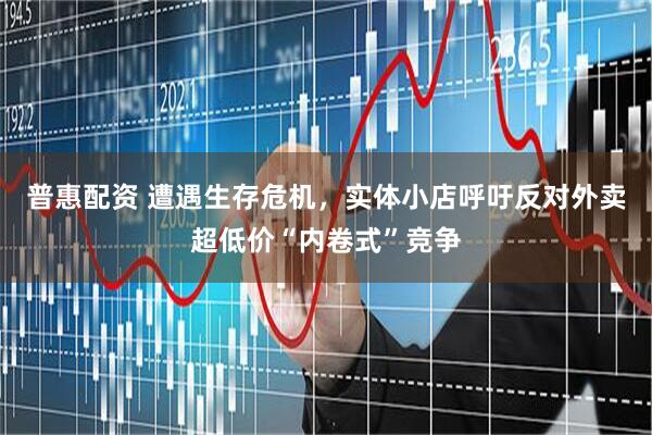 普惠配资 遭遇生存危机，实体小店呼吁反对外卖超低价“内卷式”竞争