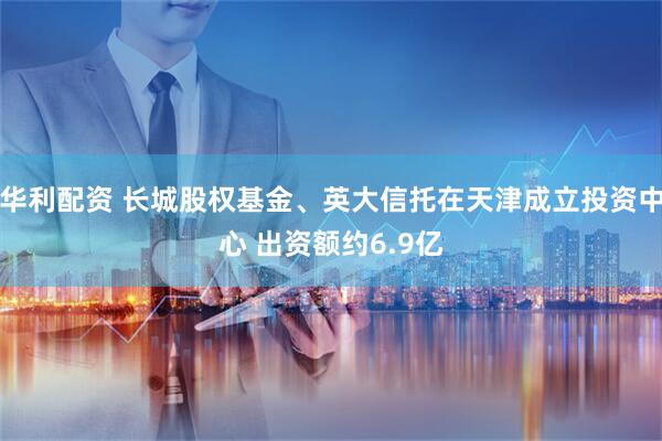 华利配资 长城股权基金、英大信托在天津成立投资中心 出资额约6.9亿
