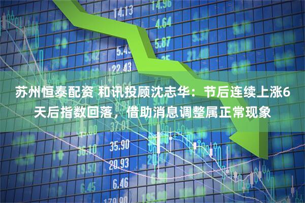 苏州恒泰配资 和讯投顾沈志华：节后连续上涨6天后指数回落，借助消息调整属正常现象